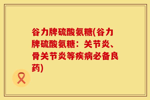 谷力牌硫酸氨糖(谷力牌硫酸氨糖：关节炎、骨关节炎等疾病必备良药)