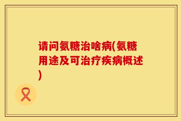 请问氨糖治啥病(氨糖用途及可治疗疾病概述)