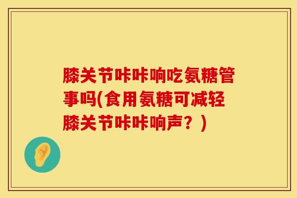 膝关节咔咔响吃氨糖管事吗(食用氨糖可减轻膝关节咔咔响声？)