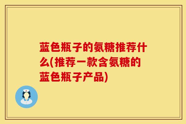 蓝色瓶子的氨糖推荐什么(推荐一款含氨糖的蓝色瓶子产品)