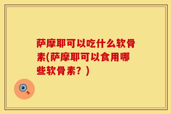 萨摩耶可以吃什么软骨素(萨摩耶可以食用哪些软骨素？)