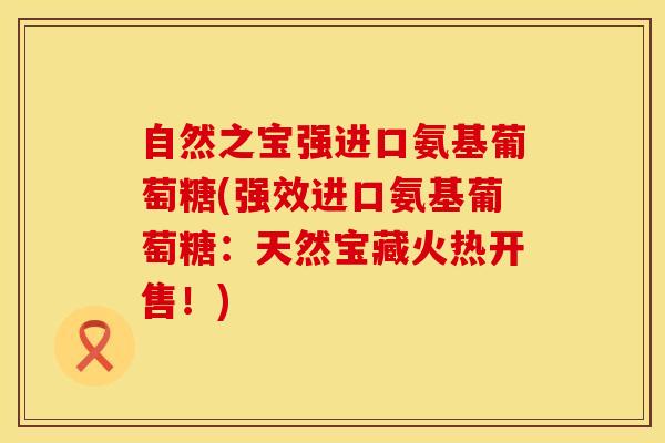自然之宝强进口氨基葡萄糖(强效进口氨基葡萄糖：天然宝藏火热开售！)