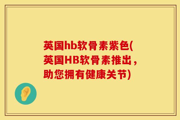 英国hb软骨素紫色(英国HB软骨素推出，助您拥有健康关节)