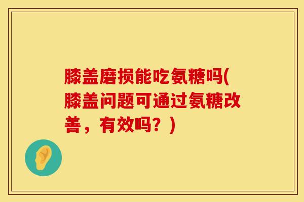膝盖磨损能吃氨糖吗(膝盖问题可通过氨糖改善，有效吗？)
