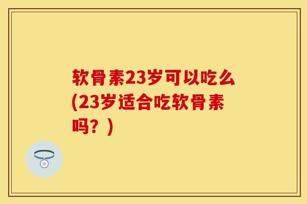 软骨素23岁可以吃么(23岁适合吃软骨素吗？)