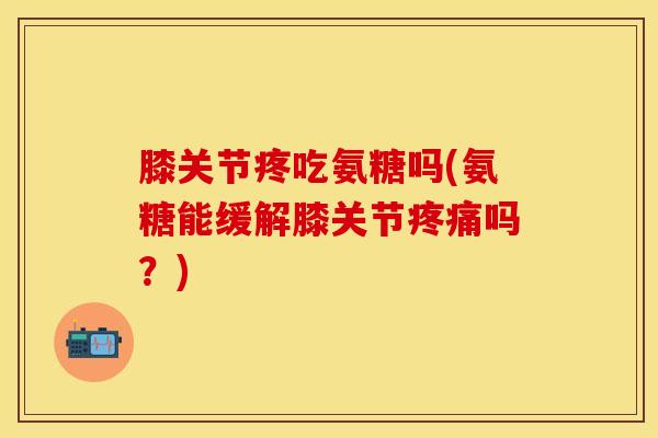 膝关节疼吃氨糖吗(氨糖能缓解膝关节疼痛吗？)