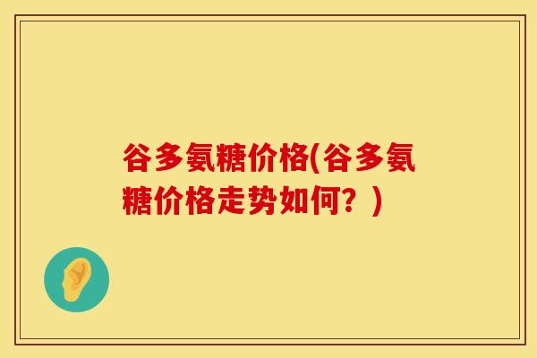 谷多氨糖价格(谷多氨糖价格走势如何？)