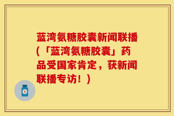 蓝湾氨糖胶囊新闻联播(「蓝湾氨糖胶囊」药品受国家肯定，获新闻联播专访！)