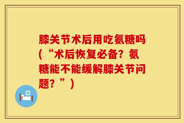 膝关节术后用吃氨糖吗(“术后恢复必备？氨糖能不能缓解膝关节问题？”)
