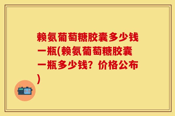 赖氨葡萄糖胶囊多少钱一瓶(赖氨葡萄糖胶囊一瓶多少钱？价格公布)