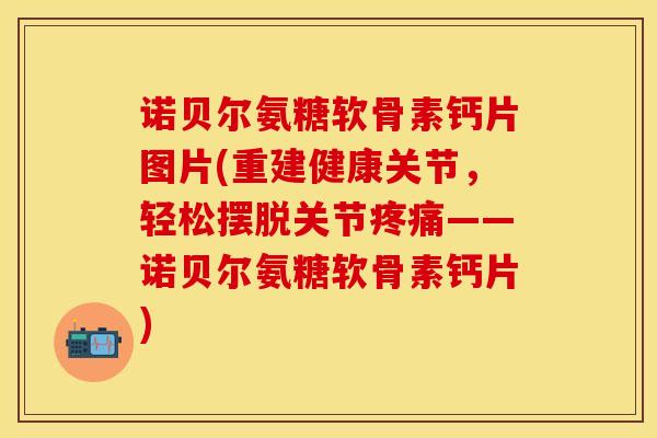 诺贝尔氨糖软骨素钙片图片(重建健康关节，轻松摆脱关节疼痛——诺贝尔氨糖软骨素钙片)