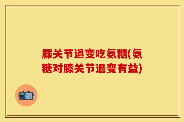 膝关节退变吃氨糖(氨糖对膝关节退变有益)