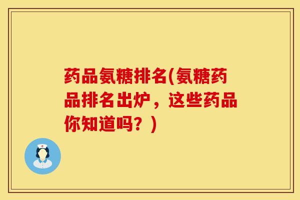 药品氨糖排名(氨糖药品排名出炉，这些药品你知道吗？)