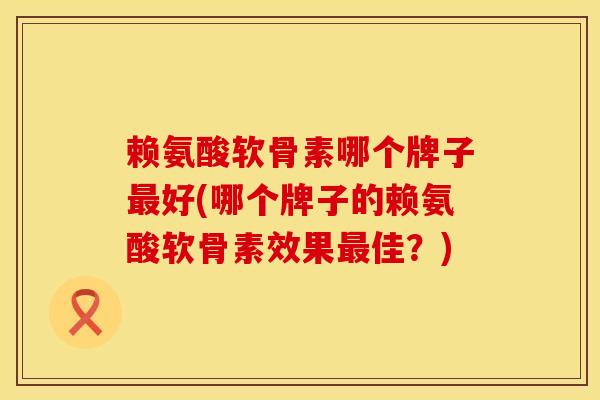 赖氨酸软骨素哪个牌子最好(哪个牌子的赖氨酸软骨素效果最佳？)