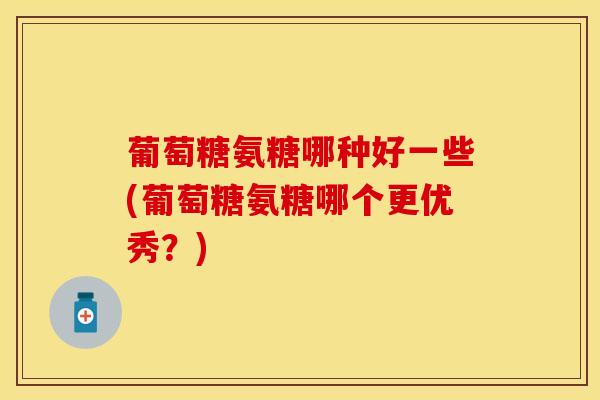 葡萄糖氨糖哪种好一些(葡萄糖氨糖哪个更优秀?) 葡萄糖氨糖哪种好一些(葡萄糖氨糖哪个更优秀?)