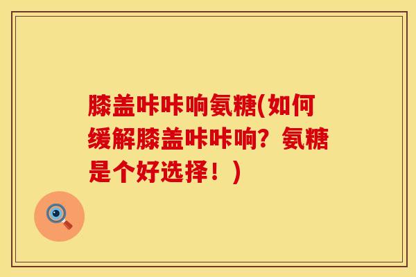 膝盖咔咔响氨糖(如何缓解膝盖咔咔响？氨糖是个好选择！)