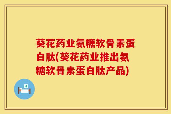 葵花药业氨糖软骨素蛋白肽(葵花药业推出氨糖软骨素蛋白肽产品)