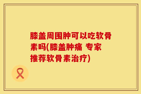 膝盖周围肿可以吃软骨素吗(膝盖肿痛 专家推荐软骨素治疗)