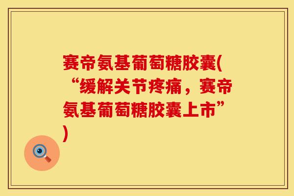 赛帝氨基葡萄糖胶囊(“缓解关节疼痛，赛帝氨基葡萄糖胶囊上市”)