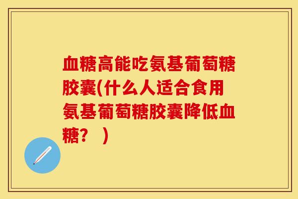 血糖高能吃氨基葡萄糖胶囊(什么人适合食用氨基葡萄糖胶囊降低血糖？ )