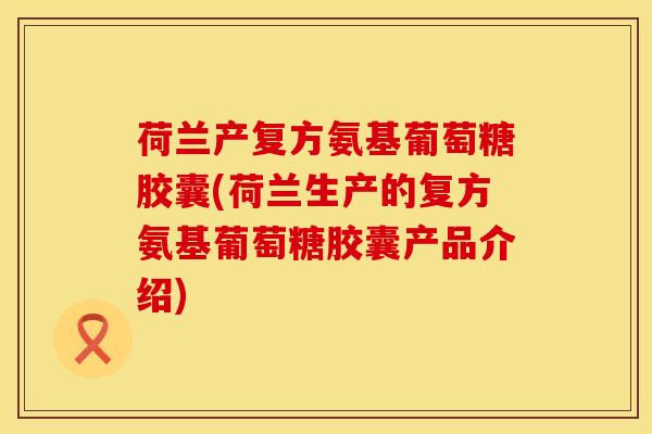 荷兰产复方氨基葡萄糖胶囊(荷兰生产的复方氨基葡萄糖胶囊产品介绍)
