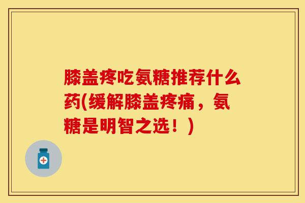 膝盖疼吃氨糖推荐什么药(缓解膝盖疼痛，氨糖是明智之选！)