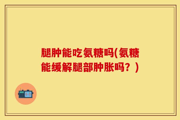 腿肿能吃氨糖吗(氨糖能缓解腿部肿胀吗？)