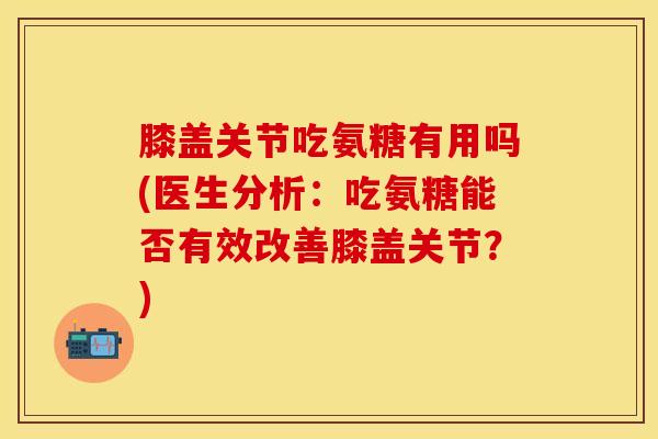 膝盖关节吃氨糖有用吗(医生分析：吃氨糖能否有效改善膝盖关节？)