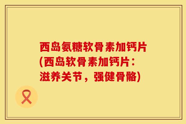 西岛氨糖软骨素加钙片(西岛软骨素加钙片：滋养关节，强健骨骼)