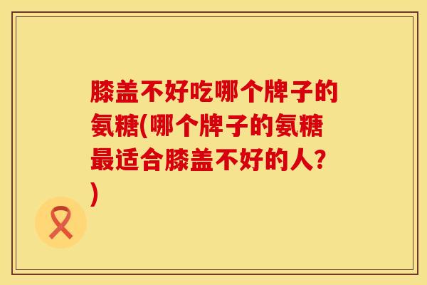 膝盖不好吃哪个牌子的氨糖(哪个牌子的氨糖适合膝盖不好的人?) 膝盖不好吃哪个牌子的氨糖(哪个牌子的氨糖适合膝盖不好的人?)