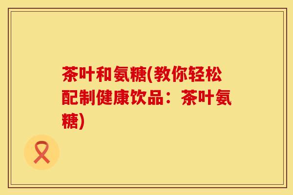 茶叶和氨糖(教你轻松配制健康饮品：茶叶氨糖)