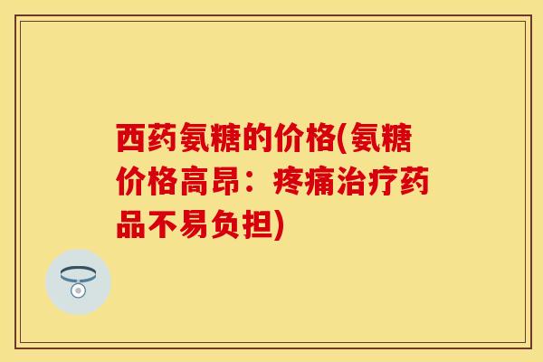 西药氨糖的价格(氨糖价格高昂：疼痛治疗药品不易负担)