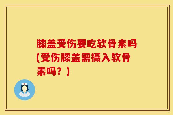 膝盖受伤要吃软骨素吗(受伤膝盖需摄入软骨素吗？)