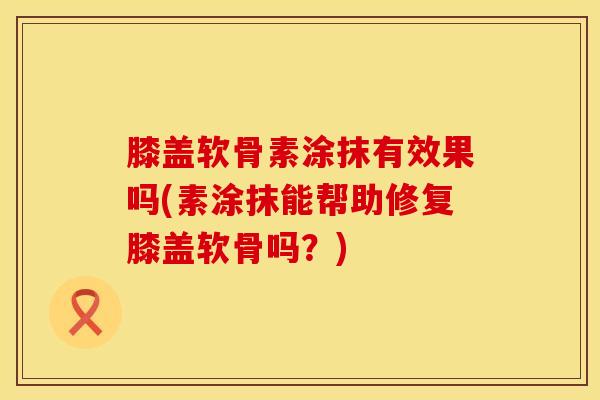 膝盖软骨素涂抹有效果吗(素涂抹能帮助修复膝盖软骨吗?)