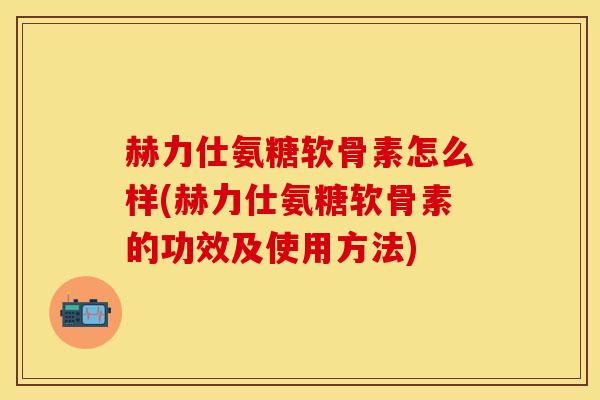 赫力仕氨糖软骨素怎么样(赫力仕氨糖软骨素的功效及使用方法)