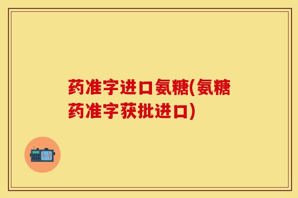药准字进口氨糖(氨糖药准字获批进口)