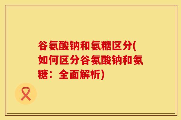 谷氨酸钠和氨糖区分(如何区分谷氨酸钠和氨糖：全面解析)