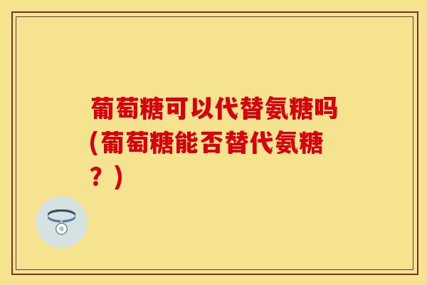 葡萄糖可以代替氨糖吗(葡萄糖能否替代氨糖？)
