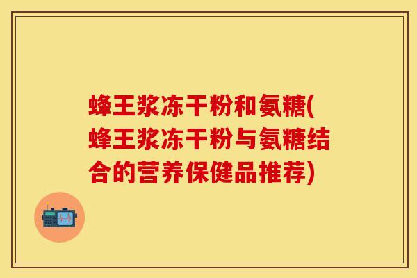 蜂王浆冻干粉和氨糖(蜂王浆冻干粉与氨糖结合的营养保健品推荐)