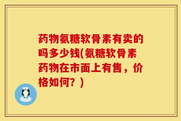 药物氨糖软骨素有卖的吗多少钱(氨糖软骨素药物在市面上有售，价格如何？)