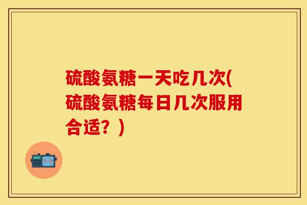 硫酸氨糖一天吃几次(硫酸氨糖每日几次服用合适？)