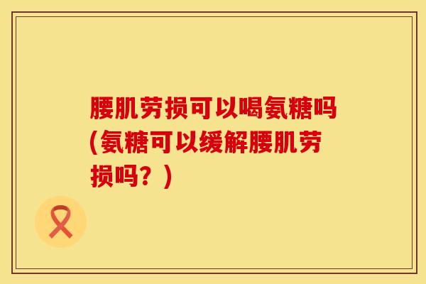 腰肌劳损可以喝氨糖吗(氨糖可以缓解腰肌劳损吗？)