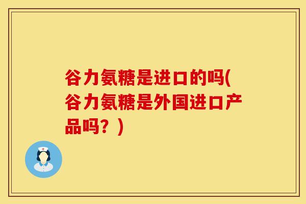 谷力氨糖是进口的吗(谷力氨糖是外国进口产品吗？)