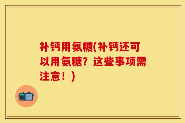 补钙用氨糖(补钙还可以用氨糖？这些事项需注意！)