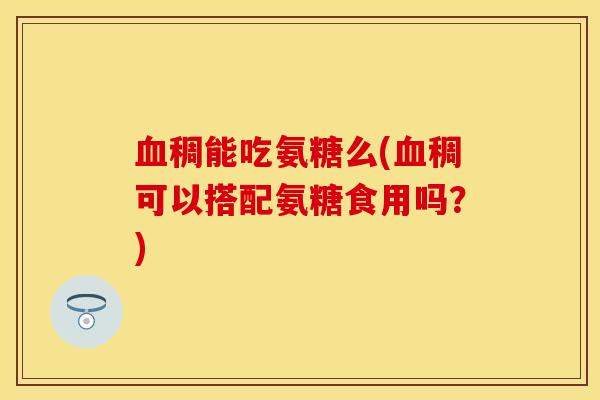 血稠能吃氨糖么(血稠可以搭配氨糖食用吗？)