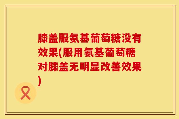 膝盖服氨基葡萄糖没有效果(服用氨基葡萄糖对膝盖无明显改善效果)