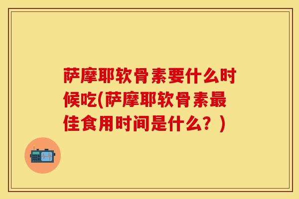 萨摩耶软骨素要什么时候吃(萨摩耶软骨素最佳食用时间是什么？)