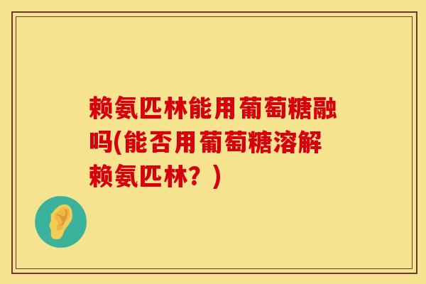 赖氨匹林能用葡萄糖融吗(能否用葡萄糖溶解赖氨匹林？)