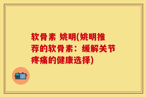 软骨素 姚明(姚明推荐的软骨素：缓解关节疼痛的健康选择)