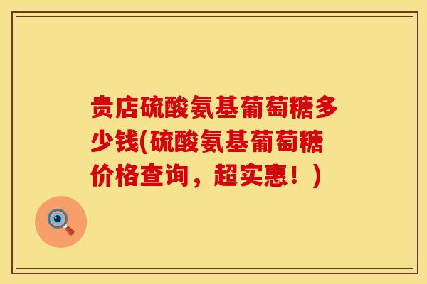 贵店硫酸氨基葡萄糖多少钱(硫酸氨基葡萄糖价格查询，超实惠！)
